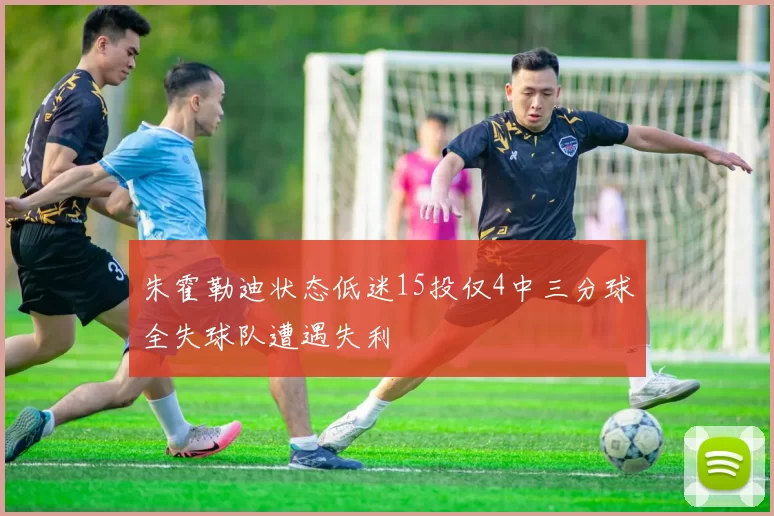 朱霍勒迪状态低迷15投仅4中三分球全失球队遭遇失利