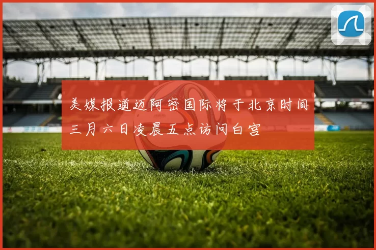 美媒报道迈阿密国际将于北京时间三月六日凌晨五点访问白宫