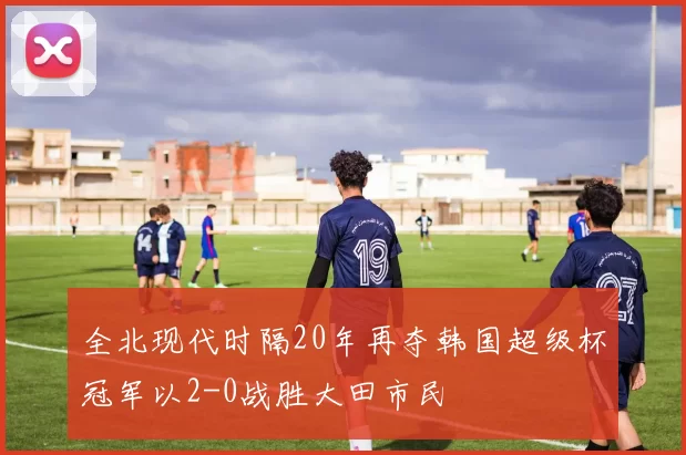 全北现代时隔20年再夺韩国超级杯冠军以2-0战胜大田市民