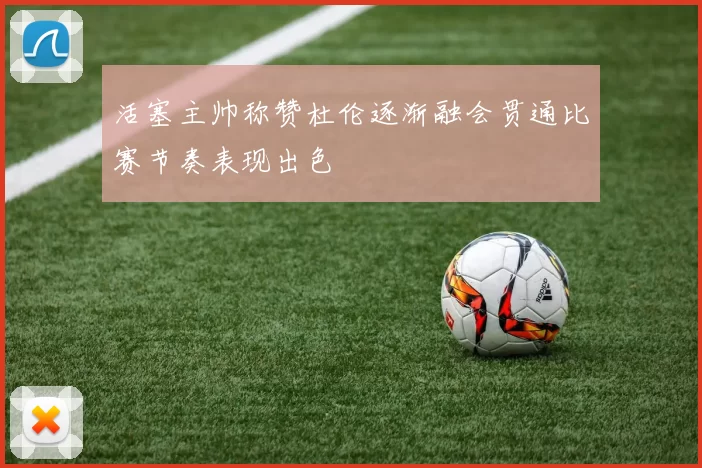活塞主帅称赞杜伦逐渐融会贯通比赛节奏表现出色