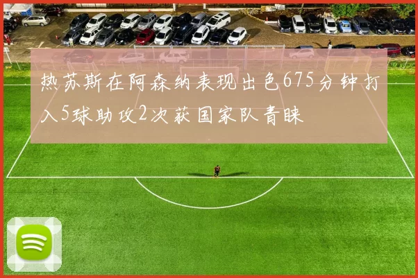 热苏斯在阿森纳表现出色675分钟打入5球助攻2次获国家队青睐