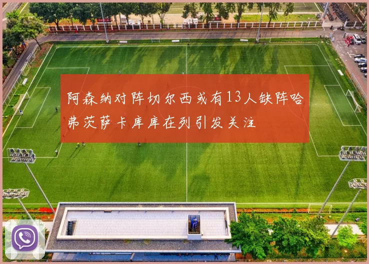 阿森纳对阵切尔西或有13人缺阵哈弗茨萨卡库库在列引发关注