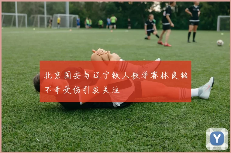 北京国安与辽宁铁人教学赛林良铭不幸受伤引发关注