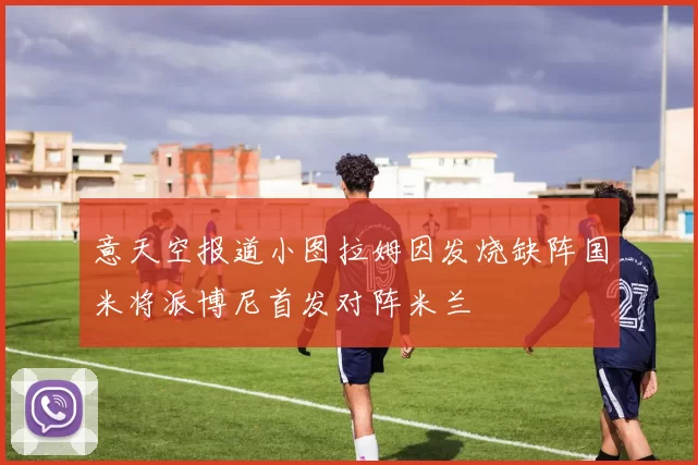 意天空报道小图拉姆因发烧缺阵国米将派博尼首发对阵米兰