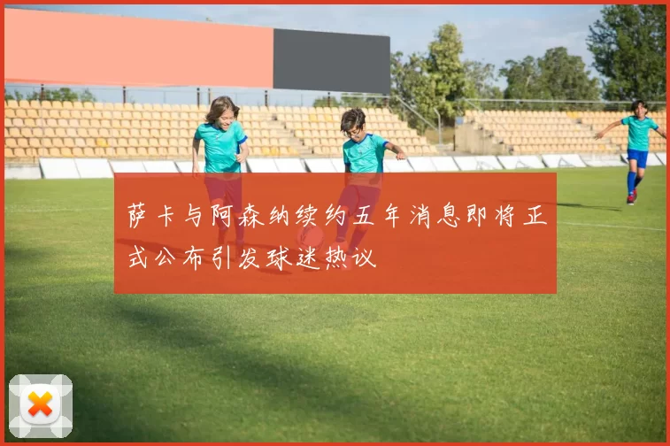 萨卡与阿森纳续约五年消息即将正式公布引发球迷热议