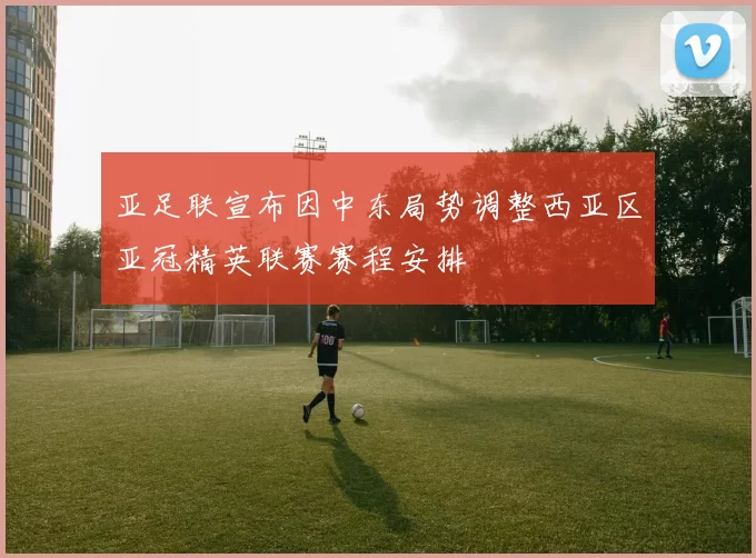 亚足联宣布因中东局势调整西亚区亚冠精英联赛赛程安排